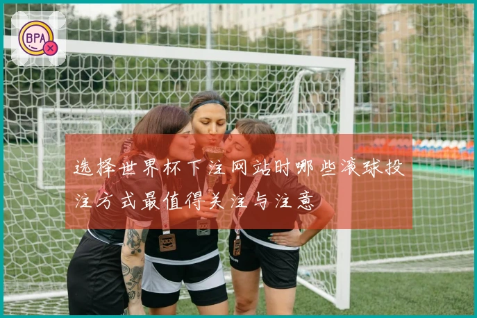 选择世界杯下注网站时哪些滚球投注方式最值得关注与注意