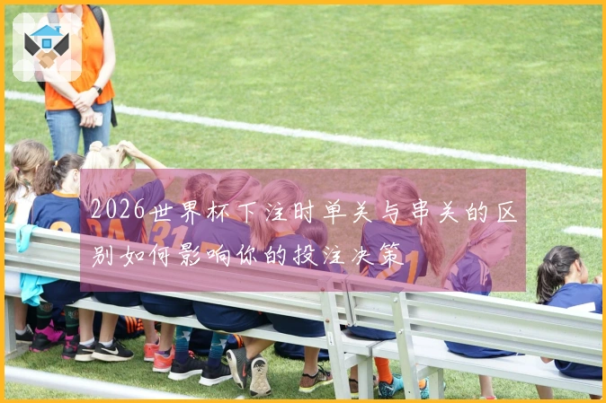 2026世界杯下注时单关与串关的区别如何影响你的投注决策