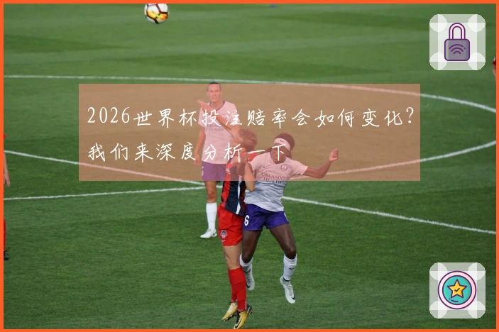 2026世界杯投注赔率会如何变化？我们来深度分析一下