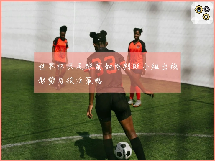 世界杯买足球前如何判断小组出线形势与投注策略