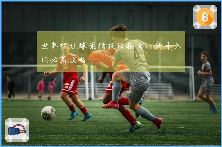 世界杯让球竞猜技巧指南，新手入门必看攻略